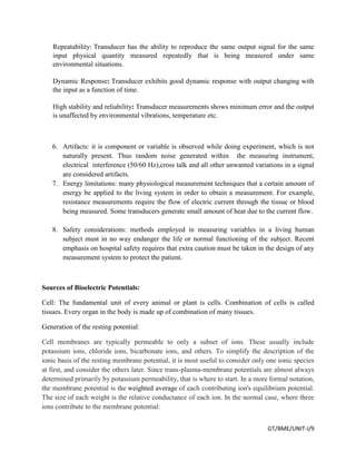 GT/BME/UNIT-I/9
Repeatability: Transducer has the ability to reproduce the same output signal for the same
input physical quantity measured repeatedly that is being measured under same
environmental situations.
Dynamic Response: Transducer exhibits good dynamic response with output changing with
the input as a function of time.
High stability and reliability: Transducer measurements shows minimum error and the output
is unaffected by environmental vibrations, temperature etc.
6. Artifacts: it is component or variable is observed while doing experiment, which is not
naturally present. Thus random noise generated within the measuring instrument,
electrical interference (50/60 Hz),cross talk and all other unwanted variations in a signal
are considered artifacts.
7. Energy limitations: many physiological measurement techniques that a certain amount of
energy be applied to the living system in order to obtain a measurement. For example,
resistance measurements require the flow of electric current through the tissue or blood
being measured. Some transducers generate small amount of heat due to the current flow.
8. Safety considerations: methods employed in measuring variables in a living human
subject must in no way endanger the life or normal functioning of the subject. Recent
emphasis on hospital safety requires that extra caution must be taken in the design of any
measurement system to protect the patient.
Sources of Bioelectric Potentials:
Cell: The fundamental unit of every animal or plant is cells. Combination of cells is called
tissues. Every organ in the body is made up of combination of many tissues.
Generation of the resting potential:
Cell membranes are typically permeable to only a subset of ions. These usually include
potassium ions, chloride ions, bicarbonate ions, and others. To simplify the description of the
ionic basis of the resting membrane potential, it is most useful to consider only one ionic species
at first, and consider the others later. Since trans-plasma-membrane potentials are almost always
determined primarily by potassium permeability, that is where to start. In a more formal notation,
the membrane potential is the weighted average of each contributing ion's equilibrium potential.
The size of each weight is the relative conductance of each ion. In the normal case, where three
ions contribute to the membrane potential:
 