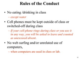 Rules of the Conduct
• No eating /drinking in class
– except water
• Cell phones must be kept outside of class or
switched-off during class
– If your cell-phone rings during class or you use it
in any way, you will be asked to leave and counted
as unexcused absent.
• No web surfing and/or unrelated use of
computers,
– when computers are used in class or lab.
10
 
