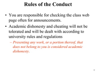 Rules of the Conduct
• You are responsible for checking the class web
page often for announcements.
• Academic dishonesty and cheating will not be
tolerated and will be dealt with according to
university rules and regulations
– Presenting any work, or a portion thereof, that
does not belong to you is considered academic
dishonesty.
11
 