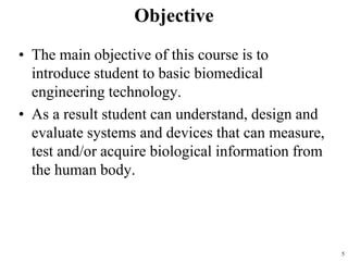 Objective
• The main objective of this course is to
introduce student to basic biomedical
engineering technology.
• As a result student can understand, design and
evaluate systems and devices that can measure,
test and/or acquire biological information from
the human body.
5
 