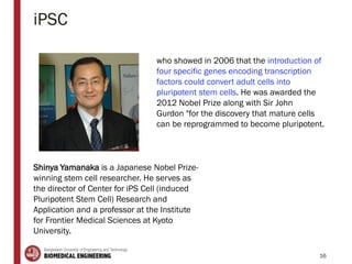 iPSC
16
Shinya Yamanaka is a Japanese Nobel Prize-
winning stem cell researcher. He serves as
the director of Center for iPS Cell (induced
Pluripotent Stem Cell) Research and
Application and a professor at the Institute
for Frontier Medical Sciences at Kyoto
University.
who showed in 2006 that the introduction of
four specific genes encoding transcription
factors could convert adult cells into
pluripotent stem cells. He was awarded the
2012 Nobel Prize along with Sir John
Gurdon "for the discovery that mature cells
can be reprogrammed to become pluripotent.
 