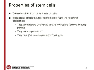 Properties of stem cells
■ Stem cell differ from other kinds of cells
■ Regardless of their source, all stem cells have the following
properties:
– They are capable of dividing and renewing themselves for long
periods
– They are unspecialized
– They can give rise to specialized cell types
3
 