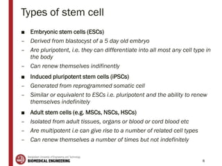 Types of stem cell
■ Embryonic stem cells (ESCs)
– Derived from blastocyst of a 5 day old embryo
– Are pluripotent, i.e. they can differentiate into all most any cell type in
the body
– Can renew themselves indifinently
■ Induced pluripotent stem cells (iPSCs)
– Generated from reprogrammed somatic cell
– Similar or equivalent to ESCs i.e. pluripotent and the ability to renew
themselves indefinitely
■ Adult stem cells (e.g. MSCs, NSCs, HSCs)
– Isolated from adult tissues, organs or blood or cord blood etc
– Are multipotent i.e can give rise to a number of related cell types
– Can renew themselves a number of times but not indefinitely
8
 