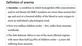 Definition of anemia
Anemia—a condition in which hemoglobin (Hb) concentration
and/or red blood cell (RBC) numbers are lower than normal (for
age and sex) or a lowered ability of the blood to carry oxygen to
meet an individual’s physiological need.
Over 273 million children under – five, suffer from anaemia
worldwide.
The Sub-Saharan Africa is one of the most affected regions -
with more than half (53.8%) of children under - 5 years old
suffering from anaemia
 