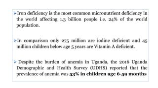 Iron deficiency is the most common micronutrient deficiency in
the world affecting 1.3 billion people i.e. 24% of the world
population.
In comparison only 275 million are iodine deficient and 45
million children below age 5 years are Vitamin A deficient.
 Despite the burden of anemia in Uganda, the 2016 Uganda
Demographic and Health Survey (UDHS) reported that the
prevalence of anemia was 53% in children age 6-59 months
 