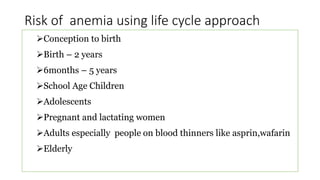 Risk of anemia using life cycle approach
Conception to birth
Birth – 2 years
6months – 5 years
School Age Children
Adolescents
Pregnant and lactating women
Adults especially people on blood thinners like asprin,wafarin
Elderly
 