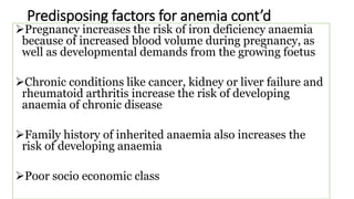 Predisposing factors for anemia cont’d
Pregnancy increases the risk of iron deficiency anaemia
because of increased blood volume during pregnancy, as
well as developmental demands from the growing foetus
Chronic conditions like cancer, kidney or liver failure and
rheumatoid arthritis increase the risk of developing
anaemia of chronic disease
Family history of inherited anaemia also increases the
risk of developing anaemia
Poor socio economic class
 