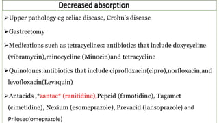 Decreased absorption
Upper pathology eg celiac disease, Crohn’s disease
Gastrectomy
Medications such as tetracyclines: antibiotics that include doxycycline
(vibramycin),minocycline (Minocin)and tetracycline
Quinolones:antibiotics that include ciprofloxacin(cipro),norfloxacin,and
levofloxacin(Levaquin)
Antacids ,*zantac* (ranitidine),Pepcid (famotidine), Tagamet
(cimetidine), Nexium (esomeprazole), Prevacid (lansoprazole) and
Prilosec(omeprazole)
 
