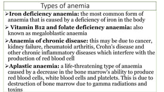 Types of anemia
Iron deficiency anaemia: the most common form of
anaemia that is caused by a deficiency of iron in the body
 Vitamin B12 and folate deficiency anaemia: also
known as megaloblastic anaemia
Anaemia of chronic disease: this may be due to cancer,
kidney failure, rheumatoid arthritis, Crohn's disease and
other chronic inflammatory diseases which interfere with the
production of red blood cell
Aplastic anaemia: a life-threatening type of anaemia
caused by a decrease in the bone marrow's ability to produce
red blood cells, white blood cells and platelets. This is due to
destruction of bone marrow due to gamma radiations and
toxins
 