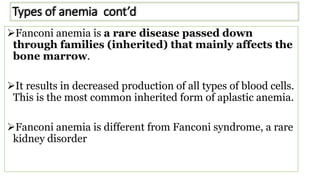 Types of anemia cont’d
Fanconi anemia is a rare disease passed down
through families (inherited) that mainly affects the
bone marrow.
It results in decreased production of all types of blood cells.
This is the most common inherited form of aplastic anemia.
Fanconi anemia is different from Fanconi syndrome, a rare
kidney disorder
 