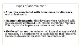 Types of anemia cont’
Anaemia associated with bone marrow diseases,
such as leukaemia
Haemolytic anemia: this develops when red blood cells
are excessively destroyed.RBC plasma membrane raptures.
This may be due to parasites,toxins or antibodies.
Sickle cell anaemia: an inherited form of anaemia which
is caused by a defective form of haemoglobin that forces red
blood cells to assume an abnormal crescent (sickle)
 