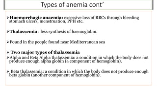 Types of anemia cont’
Haemorrhagic anaemia: excessive loss of RBCs through bleeding
stomach ulcers, menstruation, PPH etc.
Thalassemia : less synthesis of haemoglobin.
Found in the people found near Mediterranean sea
 Two major types of thalassemia
Alpha and Beta Alpha thalassemia: a condition in which the body does not
produce enough alpha globin (a component of hemoglobin).
 Beta thalassemia: a condition in which the body does not produce enough
beta globin (another component of hemoglobin).
 