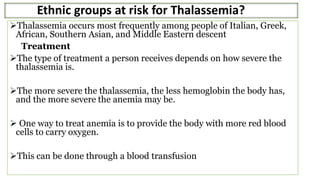 Ethnic groups at risk for Thalassemia?
Thalassemia occurs most frequently among people of Italian, Greek,
African, Southern Asian, and Middle Eastern descent
Treatment
The type of treatment a person receives depends on how severe the
thalassemia is.
The more severe the thalassemia, the less hemoglobin the body has,
and the more severe the anemia may be.
 One way to treat anemia is to provide the body with more red blood
cells to carry oxygen.
This can be done through a blood transfusion
 