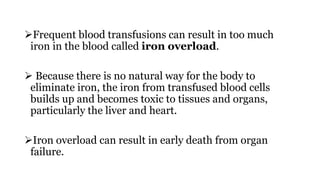 Frequent blood transfusions can result in too much
iron in the blood called iron overload.
 Because there is no natural way for the body to
eliminate iron, the iron from transfused blood cells
builds up and becomes toxic to tissues and organs,
particularly the liver and heart.
Iron overload can result in early death from organ
failure.
 