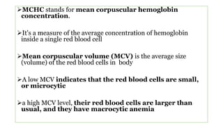MCHC stands for mean corpuscular hemoglobin
concentration.
It's a measure of the average concentration of hemoglobin
inside a single red blood cell
Mean corpuscular volume (MCV) is the average size
(volume) of the red blood cells in body
A low MCV indicates that the red blood cells are small,
or microcytic
a high MCV level, their red blood cells are larger than
usual, and they have macrocytic anemia
 
