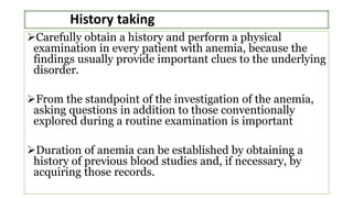 History taking
Carefully obtain a history and perform a physical
examination in every patient with anemia, because the
findings usually provide important clues to the underlying
disorder.
From the standpoint of the investigation of the anemia,
asking questions in addition to those conventionally
explored during a routine examination is important
Duration of anemia can be established by obtaining a
history of previous blood studies and, if necessary, by
acquiring those records.
 