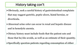 History taking con’t
Obviously, seek a careful history of gastrointestinal complaints
that may suggest gastritis, peptic ulcers, hiatal hernias, or
diverticula.
Abnormal urine color can occur in renal and hepatic disease
and in hemolytic anemia.
Dietary history must include foods that the patient eats and
those that he/she avoids, as well as an estimate of their quantity.
Specifically question patients regarding consumption of either
 
