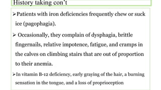 History taking con’t
Patients with iron deficiencies frequently chew or suck
ice (pagophagia).
 Occasionally, they complain of dysphagia, brittle
fingernails, relative impotence, fatigue, and cramps in
the calves on climbing stairs that are out of proportion
to their anemia.
In vitamin B-12 deficiency, early graying of the hair, a burning
sensation in the tongue, and a loss of proprioception
 