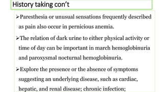 History taking con’t
Paresthesia or unusual sensations frequently described
as pain also occur in pernicious anemia.
The relation of dark urine to either physical activity or
time of day can be important in march hemoglobinuria
and paroxysmal nocturnal hemoglobinuria.
Explore the presence or the absence of symptoms
suggesting an underlying disease, such as cardiac,
hepatic, and renal disease; chronic infection;
 