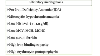 Laboratory investigations
For Iron Deficiency Anaemia (IDA)
Microcytic hypochromic anaemia
Low Hb level (< 11.0 g/dl)
Low MCV, MCH, MCHC
Low serum ferritin
High iron binding capacity
High erythrocyte protoporphyrin
 