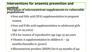 Interventions for anaemia prevention and
control
Provision of micronutrient supplements to vulnerable
populations
Iron and folic acid (IFA) supplementation to pregnant
women.
Iron and Folic acid supplementation to adolescent girls
(age 10-19 years)
IFA for women of reproductive age (age 15-49 years
Vitamin A supplementation in children 6 – 59
months/6months to 5years)
Micronutrient powders (MNPs) for 6-23 months of age
 