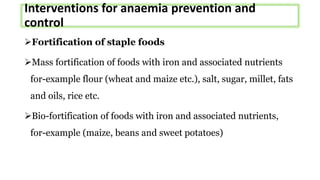 Interventions for anaemia prevention and
control
Fortification of staple foods
Mass fortification of foods with iron and associated nutrients
for-example flour (wheat and maize etc.), salt, sugar, millet, fats
and oils, rice etc.
Bio-fortification of foods with iron and associated nutrients,
for-example (maize, beans and sweet potatoes)
 