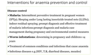 Interventions for anaemia prevention and control
Disease control
Malaria: Intermittent preventive treatment in pregnant women
(IPTp); Sleeping under Long lasting insecticide treated nets (LLINs);
indoor residual spraying; prompt diagnosis and effective treatment
of malaria infections;prompt diagnosis and malaria case
management during pregnancy and environmental control measures
Worm infestations: deworming in pregnancy and children1-14
years
Treatment of common conditions and infections that cause anaemia
Infectious diseases e.g.(HIV, T.B, diarrheal diseases, measles)
 