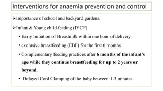 Interventions for anaemia prevention and control
Importance of school and backyard gardens.
Infant & Young child feeding (IYCF)
• Early Initiation of Breastmilk within one hour of delivery
• exclusive breastfeeding (EBF) for the first 6 months
• Complementary feeding practices after 6 months of the infant’s
age while they continue breastfeeding for up to 2 years or
beyond.
• Delayed Cord Clamping of the baby between 1-3 minutes
 