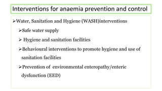 Interventions for anaemia prevention and control
Water, Sanitation and Hygiene (WASH)interventions
Safe water supply
 Hygiene and sanitation facilities
Behavioural interventions to promote hygiene and use of
sanitation facilities
Prevention of environmental enteropathy/enteric
dysfunction (EED)
 