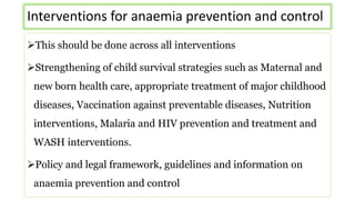 Interventions for anaemia prevention and control
This should be done across all interventions
Strengthening of child survival strategies such as Maternal and
new born health care, appropriate treatment of major childhood
diseases, Vaccination against preventable diseases, Nutrition
interventions, Malaria and HIV prevention and treatment and
WASH interventions.
Policy and legal framework, guidelines and information on
anaemia prevention and control
 