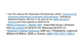 • Janz TG, Johnson RL, Rubenstein SD (November 2013). "Anemia in the
emergency department: evaluation and treatment". Emergency
Medicine Practice. 15 (11): 1–15, quiz 15–16. PMID 24716235.
Archived from the original on 2016-10-18
•What Is Anemia? – NHLBI, NIH". www.nhlbi.nih.gov. Archived
from the original on 2016-01-20. Retrieved 2016-01-31.
•Stedman's medical Dictionary (28th ed.). Philadelphia: Lippincott
Williams & Wilkins. 2006. p. Anemia. ISBN 978-0-7817-3390-8.
 