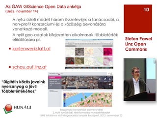 A nyfsz üzleti modell három összetevője: a tanácsadói, a
non-profit konzorciumi és a közösség bevonására
vonatkozó modell.
A nyílt geo-adatok kifejezetten alkalmasak többletérték
előállítására pl.
¡  kartenwerkstatt.at
¡  schau.auf.linz.at
Beszámoló nemzetközi eseményekről
2. Nyílt forráskódú térinformatika munkaértekezlet
BME Általános- és Felsőgeodézia tanszék Budapest, 2013. november 22
Stefan Pawel
Linz Open
Commons
10
Az ÖAW GIScience Open Data ankétja
(Bécs, november 14)
“Digitális közös javaink
nyersanyag a jövő
Többletértékéhez”
 