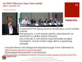 Prof Georg Gartner
Beszámoló nemzetközi eseményekről
2. Nyílt forráskódú térinformatika munkaértekezlet
BME Általános- és Felsőgeodézia tanszék Budapest, 2013. november 22
PANELVITA
13
Az ÖAW GIScience Open Data ankétja
(Bécs, november 14)
A leadott illetve már átdolgozott előadásanyagok innen tölthetőek le:
http://oeaw-giscience.zgis.net/oggd
Összefoglaló benyomások itt olvashatóak:
http://gi-science.blogspot.hu/2013/11/trends-in-open-geogovernment-data.html
A panelvitát Prof.Georg Gartner akadémikus, az ICA elnöke
vezette.
Hangsúlyozta, a nyílt adatok erősítik a demokráciát, és
rámutatott a politikai akarat hiányára.
Sok a teendő. A nyílt adatok haszonélvezője az egész
társadalom, annak minden tagja, illetve a gazdaság
szereplői.
 