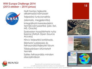 Nyílt forrású fejlesztői,
alkalmazási környezet
Teljeskörű funkcionalitás
(elemzés, megjelenítés)
Integrálható kereskedelmi
termék környezetbe (pld. Esri,
MS, Oracle)
Szabadon hozzáférhető nyfsz
liszensz (NASA Open Source
Access)
Nincs terjesztési korlátozás,
Elérhető tudásbázis és
felhasználói/fejlesztői fórum
Többszörösen kítüntetett
termék
Széles felhasználás minden
diszciplinában
Beszámoló nemzetközi eseményekről
2. Nyílt forráskódú térinformatika munkaértekezlet
BME Általános- és Felsőgeodézia tanszék Budapest, 2013. november 22
15
WW Europa Challenge 2014
(2013 október – 2014 június)
 