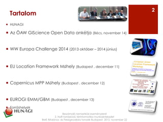 ¡  HUNAGI
¡  Az ÖAW GIScience Open Data ankétja (Bécs, november 14)
¡  WW Europa Challenge 2014 (2013 október – 2014 június)
¡  EU Location Framework Műhely (Budapest , december 11)
¡  Copernicus MPP Műhely (Budapest , december 12)
¡  EUROGI EMM/GBM (Budapest , december 13)
¡  Forráshelyek
Beszámoló nemzetközi eseményekről
2. Nyílt forráskódú térinformatika munkaértekezlet
BME Általános- és Felsőgeodézia tanszék Budapest, 2013. november 22
Tartalom
2
 