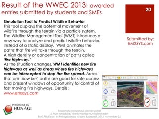 Result of the WWEC 2013: awarded
entries submitted by students and SMEs
Beszámoló nemzetközi eseményekről
2. Nyílt forráskódú térinformatika munkaértekezlet
BME Általános- és Felsőgeodézia tanszék Budapest, 2013. november 22
Submitted by:
EMXSYS.com
20
Simulation Tool to Predict Wildfire Behavior
This tool displays the potential movement of
wildfire through the terrain via a particle system.
The Wildfire Management Tool (WMT) introduces a
new way to analyze and predict wildfire behavior.
Instead of a static display, WMT animates the
paths that fire will take through the terrain.
A high density or concentration of paths called
‘fire highway.’
As the situation changes, WMT identifies new fire
highways as well as areas where fire highways
can be intercepted to stop the fire spread. Areas
that are ‘slow fire’ paths are good for safe access
and present windows of opportunity for control of
fast moving fire highways. Details:
www.emxsys.com
Presented by
!
 