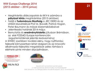 Beszámoló nemzetközi eseményekről
2. Nyílt forráskódú térinformatika munkaértekezlet
BME Általános- és Felsőgeodézia tanszék Budapest, 2013. november 22
21
WW Europa Challenge 2014
(2013 október – 2014 június)
•  Meghírdetés diákcsapatok és KKV-k számára a
pályázat kiírás meghírdetése (2013 október)
•  Feláll a Tudományos Bizottság a JRC DERD és az
UNSDI részvételével Prof M. Brovelli, Patrick Hogan,
Peter Baumann és mások közreműködésével
•  Jelentkezési határidő 2014 május
•  Bemutatás és eredményhírdetés júliusban Brémában,
az első FOSS4G Europe konferencián
(egyetemistáknak jelentős kedvezmény)
A WWEC esetében további előny, hogy nyíltforrású
fejlesztői környezetben lehet dolgozni és az innovatív
alkalmazás-fejlesztési megoldások széles tárháza is
elérhető szinte minden diszciplínában.
 