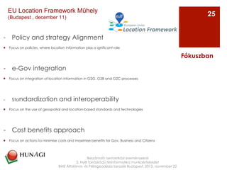 -  Policy and strategy Alignment
¡  Focus on policies, where location information plas a ignificant role
-  e-Gov integration
¡  Focus on integration of location information in G2G, G2B and G2C processes
-  Standardization and interoperability
¡  Focus on the use of geospatial and location-based standards and technologies
-  Cost benefits approach
¡  Focus on actions to minimise costs and maximise benefits for Gov, Business and Citizens
Beszámoló nemzetközi eseményekről
2. Nyílt forráskódú térinformatika munkaértekezlet
BME Általános- és Felsőgeodézia tanszék Budapest, 2013. november 22
Fókuszban
25
EU Location Framework Műhely
(Budapest , december 11)
 