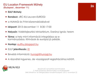 ¡  EULF Műhely
¡  Rendező: JRC-KU Leuven-EUROGI
¡  a HUNAGI és FVM közreműködésével
¡  Időpont: 2013 december 11  8:30-17:00
¡  Helyszín: Vidékfejlesztési Minisztérium, Darányi Ignác terem
¡  Téma: a hely mint információ integrálása az e-
kormányzásba. Kihívások és európai jó példák.
¡  Honlap: eulfhu.blogspot.hu
¡  EULF jelentkezés: itt
¡  Bővebb információ: hunagi@hunagi.hu
¡  A részvétel ingyenes, de visszaigazolt regisztrációhoz kötött.
Beszámoló nemzetközi eseményekről
2. Nyílt forráskódú térinformatika munkaértekezlet
BME Általános- és Felsőgeodézia tanszék Budapest, 2013. november 22
26
EU Location Framework Műhely
(Budapest , december 11)
 