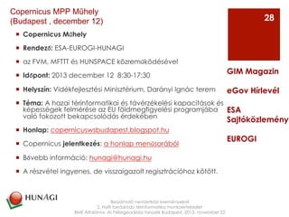 ¡  Copernicus Műhely
¡  Rendező: ESA-EUROGI-HUNAGI
¡  az FVM, MFTTT és HUNSPACE közreműködésével
¡  Időpont: 2013 december 12  8:30-17:30
¡  Helyszín: Vidékfejlesztési Minisztérium, Darányi Ignác terem
¡  Téma: A hazai térinformatikai és távérzékelési kapacitások és
képességek felmérése az EU földmegfigyelési programjába
való fokozott bekapcsolódás érdekében
¡  Honlap: copernicuswsbudapest.blogspot.hu
¡  Copernicus jelentkezés: a honlap menűsorából
¡  Bővebb információ: hunagi@hunagi.hu
¡  A részvétel ingyenes, de visszaigazolt regisztrációhoz kötött.
Beszámoló nemzetközi eseményekről
2. Nyílt forráskódú térinformatika munkaértekezlet
BME Általános- és Felsőgeodézia tanszék Budapest, 2013. november 22
GIM Magazin
eGov Hírlevél
ESA
Sajtóközlemény
EUROGI
28
Copernicus MPP Műhely
(Budapest , december 12)
 