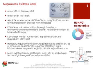¡  nonprofit civil szervezetet
¡  alapították 1994-ben
¡  Alapítók: a téradatok előállításában, szolgáltatásában  és
felhasználásában érdekelt honi közösség
¡  Küldetése, cél: előmozdítsa és megkönnyítse a
térinformációk rendelkezésre állását, hozzáférhetőségét és
használhatóságát
¡  Környezeti hatás: ICT fejlődés, Big-data korszak, EU
jogszabályi környezet
¡  Hangsúly: figyelemfelhíváson, fogadókészség erősítésen, az
új ismeretek és az INSPIRE, valamint PSI/Open Data
irányelveknek megfelelő legjobb példák terjesztésén van
¡  Még: nyílt forráskódu szoftverek, innovatív és szabványos
technológiai megoldások népszerűsítése
Beszámoló nemzetközi eseményekről
2. Nyílt forráskódú térinformatika munkaértekezlet
BME Általános- és Felsőgeodézia tanszék Budapest, 2013. november 22
HUNAGI
bemutatása
3
Megalakulás, küldetés, célok
 