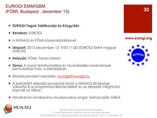¡  EUROGI Tagok Találkozója és Közgyűlés 
¡  Rendező: EUROGI
¡  a HUNAGI és FÖMI közreműködésével
¡  Időpont: 2013 december 13  9:00-11:00 (EUROGI EMM magyar
szekció)
¡  Helyszín: FÖMI, Tanácsterem
¡  Téma: A hazai térinformatikai és távérzékelési eredmények
bemutatása max. 6 előadásban
¡  Előadás-javaslat beküldés: hunagi@hunagi.hu
¡  A beküldött előadás-javaslatok közül a HUNAGI Elnöksége
választja ki a programba illesztendőket és az előadók meghívást
kapnak az ülésre.
¡  Mindhárom rendezvény munkanyelve angol, tolmácsolás nélkül
Beszámoló nemzetközi eseményekről
2. Nyílt forráskódú térinformatika munkaértekezlet
BME Általános- és Felsőgeodézia tanszék Budapest, 2013. november 22
www.eurogi.org
30
EUROGI EMM/GBM
(FÖMI, Budapest , december 13)
 