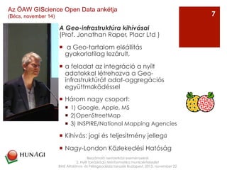 A Geo-infrastruktúra kihívásai
(Prof. Jonathan Raper, Placr Ltd )
¡   a Geo-tartalom előállítás
gyakorlatilag lezárult,
¡  a feladat az integráció a nyílt
adatokkal létrehozva a Geo-
infrastruktúrát adat-aggregációs
együttműködéssel
¡  Három nagy csoport:
¡  1) Google, Apple, MS
¡  2)OpenStreetMap
¡  3) INSPIRE/National Mapping Agencies
¡  Kihívás: jogi és teljesítmény jellegű
¡  Nagy-London Közlekedési Hatóság
Beszámoló nemzetközi eseményekről
2. Nyílt forráskódú térinformatika munkaértekezlet
BME Általános- és Felsőgeodézia tanszék Budapest, 2013. november 22
7
Az ÖAW GIScience Open Data ankétja
(Bécs, november 14)
 