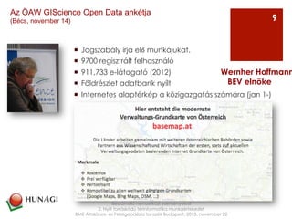 ¡  Jogszabály írja elő munkájukat.
¡  9700 regisztrált felhasználó
¡  911,733 e-látogató (2012)
¡  Földrészlet adatbank nyílt
¡  Internetes alaptérkép a közigazgatás számára (jan 1-)
Beszámoló nemzetközi eseményekről
2. Nyílt forráskódú térinformatika munkaértekezlet
BME Általános- és Felsőgeodézia tanszék Budapest, 2013. november 22
Wernher Hoffmann
BEV elnöke
9
Az ÖAW GIScience Open Data ankétja
(Bécs, november 14)
 