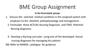 BME Group Assignment
In the formulated groups
1. Discuss the selected medical condition in the assigned system with
emphasis to the detailed pathophysiology and management .
2. Formulate three ACTUAL Nursing Diagnoses and TWO Potential
Nursing diagnoses
3. Develop a Nursing care plan using one of the developed Actual
nursing diagnoses for managing this patient
NB: Refer to NANDA catalogue for guidance
 