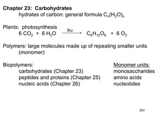 263
Chapter 23: Carbohydrates
hydrates of carbon: general formula Cn(H2O)n
Plants: photosynthesis
6 CO2 + 6 H2O C6H12O6 + 6 O2
Polymers: large molecules made up of repeating smaller units
(monomer)
Biopolymers: Monomer units:
carbohydrates (Chapter 23) monosaccharides
peptides and proteins (Chapter 25) amino acids
nucleic acids (Chapter 26) nucleotides
hn
 