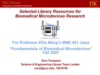 Selected Library Resources for Biomedical Microdevices Research Sara Tompson Science & Engineering Library Team Leader,  sarat@usc.edu, 740-8700 For Professor Ellis Meng’s BME 451 class “ Fundamentals of Biomedical Microdevices” Fall 2007 