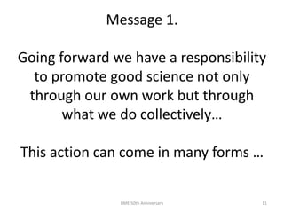 Message 1.
Going forward we have a responsibility
to promote good science not only
through our own work but through
what we do collectively…
This action can come in many forms …
BME 50th Anniversary 11
 