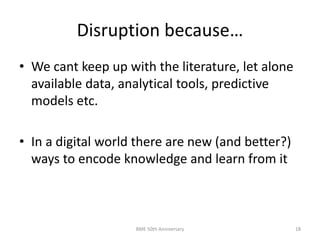 Disruption because…
• We cant keep up with the literature, let alone
available data, analytical tools, predictive
models etc.
• In a digital world there are new (and better?)
ways to encode knowledge and learn from it
BME 50th Anniversary 18
 