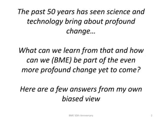 BME 50th Anniversary 2
The past 50 years has seen science and
technology bring about profound
change…
What can we learn from that and how
can we (BME) be part of the even
more profound change yet to come?
Here are a few answers from my own
biased view
 